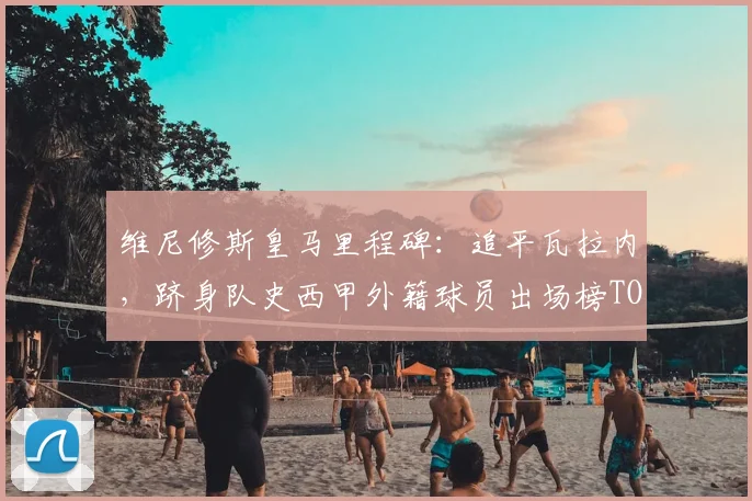 维尼修斯皇马里程碑:追平瓦拉内,跻身队史西甲外籍球员出场榜TOP10,数据深度解读