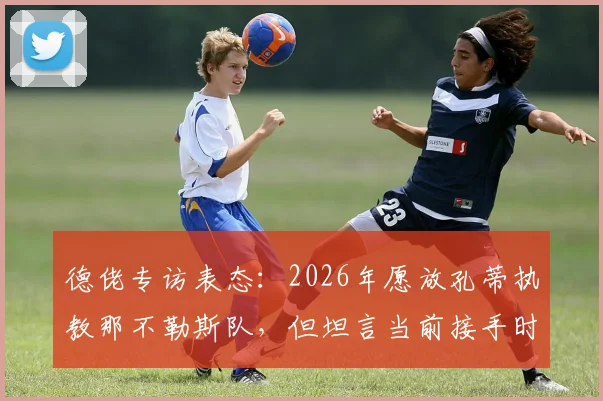 德佬专访表态：2026年愿放孔蒂执教那不勒斯队，但坦言当前接手时机未到