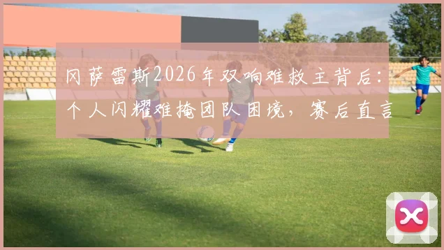 冈萨雷斯2026年双响难救主背后：个人闪耀难掩团队困境，赛后直言苦涩的深层解读