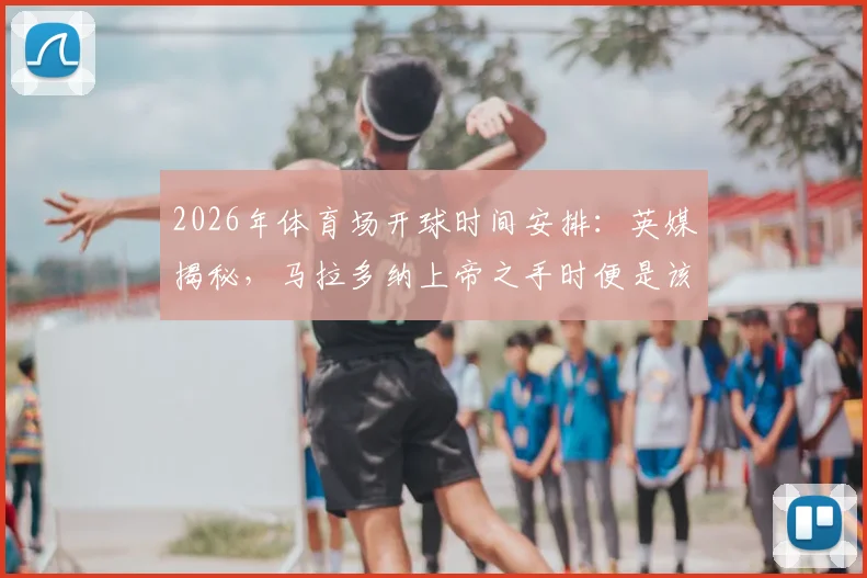 2026年体育场开球时间安排：英媒揭秘，马拉多纳上帝之手时便是该球场同时段开球