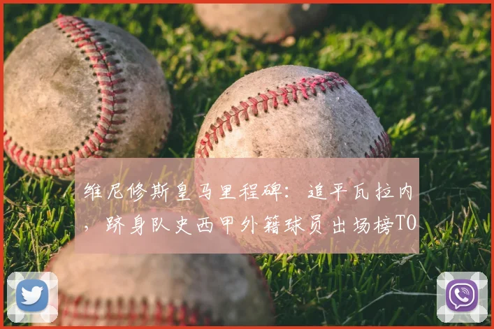 维尼修斯皇马里程碑：追平瓦拉内，跻身队史西甲外籍球员出场榜TOP10，数据深度解读