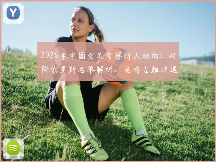 2026年中国女足考察新人动向：对阵俄罗斯名单解析，老将古雅沙退役背后的玫瑰情怀与传承