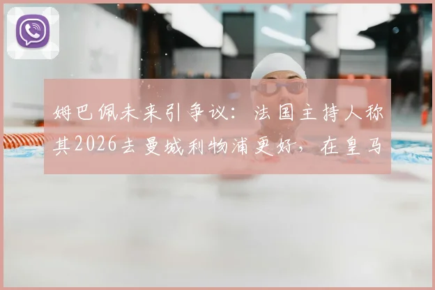 姆巴佩未来引争议:法国主持人称其2026去曼城利物浦更好,在皇马不如离开,原因深度分析