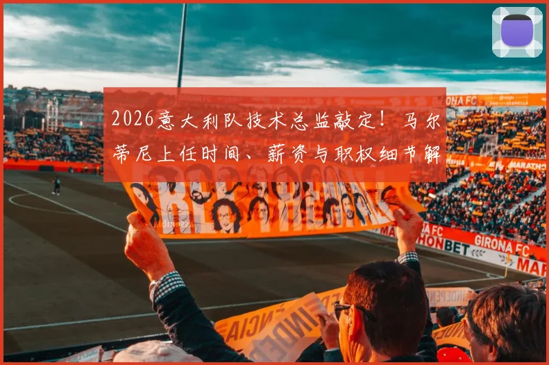 2026意大利队技术总监敲定！马尔蒂尼上任时间、薪资与职权细节解读，名宿回归能否带来转机？