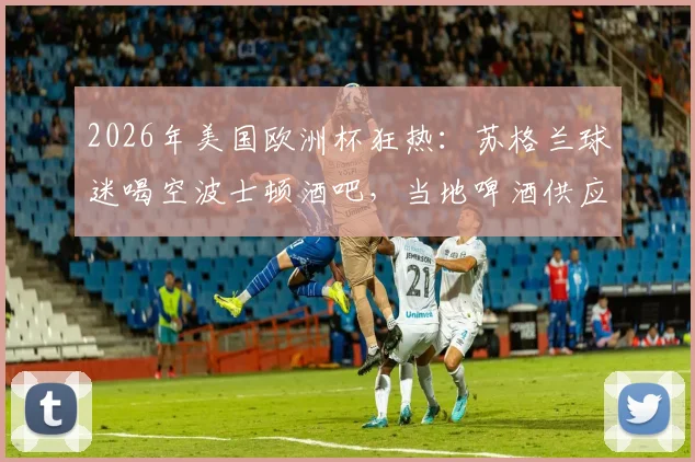 2026年美国欧洲杯狂热：苏格兰球迷喝空波士顿酒吧，当地啤酒供应告急全记录