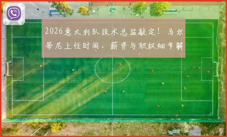 2026意大利队技术总监敲定！马尔蒂尼上任时间、薪资与职权细节解读，名宿回归能否带来转机？