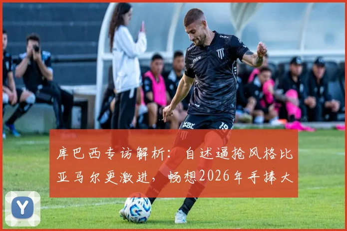 库巴西专访解析：自述逼抢风格比亚马尔更激进，畅想2026年手捧大力神杯，巴萨青训双子星特点全对比