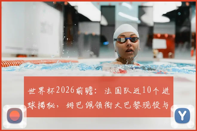 世界杯2026前瞻:法国队近10个进球揭秘,姆巴佩领衔大巴黎现役与前球员包办全部,深度解析高卢雄鸡的攻击线构成