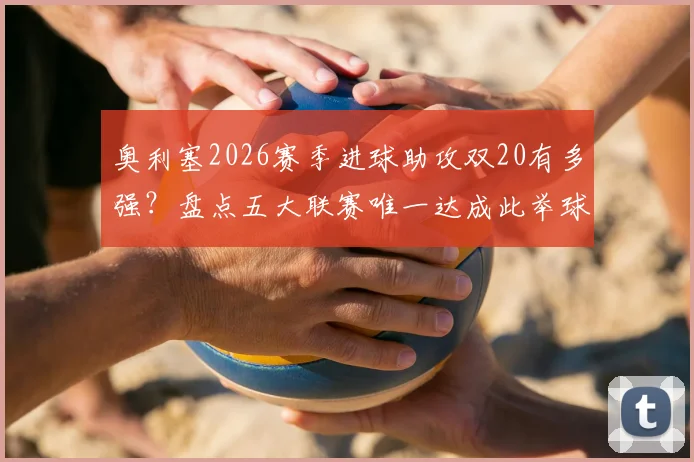 奥利塞2026赛季进球助攻双20有多强？盘点五大联赛唯一达成此举球员的含金量与历史地位