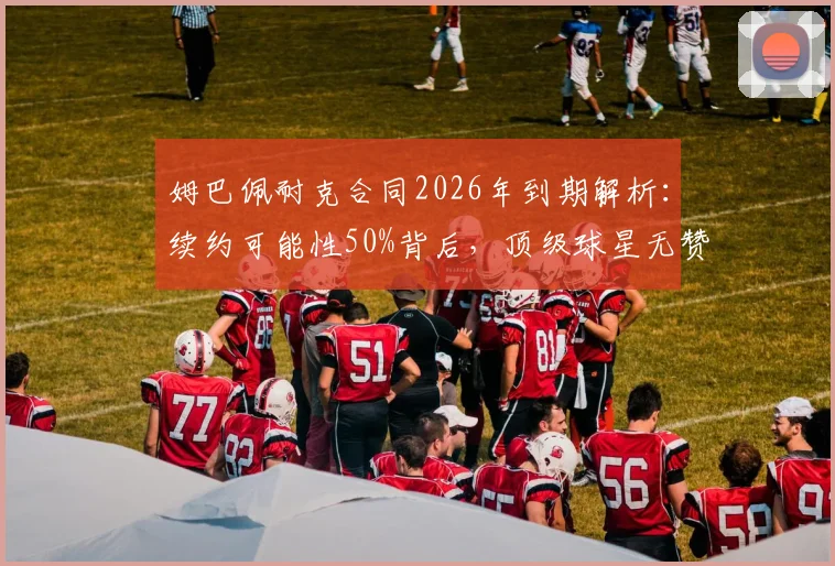 姆巴佩耐克合同2026年到期解析：续约可能性50%背后，顶级球星无赞助的困境与应对