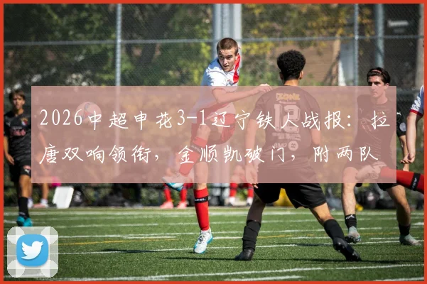 2026中超申花3-1辽宁铁人战报:拉唐双响领衔,金顺凯破门,附两队交锋历史与关键数据解析