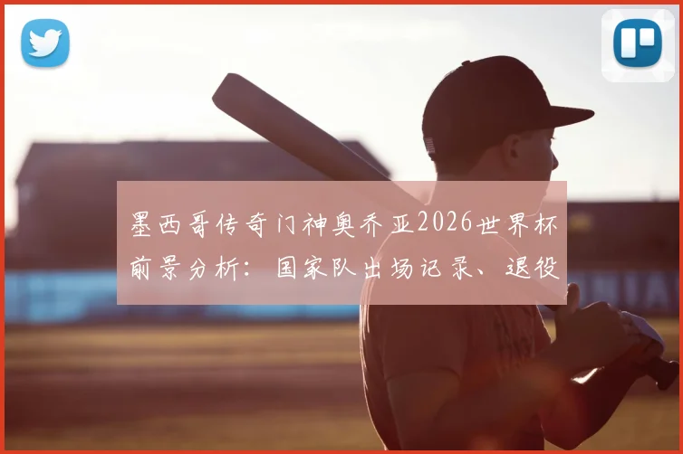 墨西哥传奇门神奥乔亚2026世界杯前景分析:国家队出场记录、退役计划及未来门将人选深度探讨
