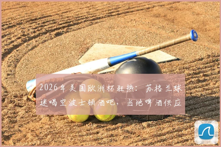 2026年美国欧洲杯狂热：苏格兰球迷喝空波士顿酒吧，当地啤酒供应告急全记录