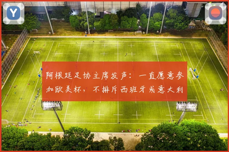 阿根廷足协主席发声：一直愿意参加欧美杯，不排斥西班牙或意大利