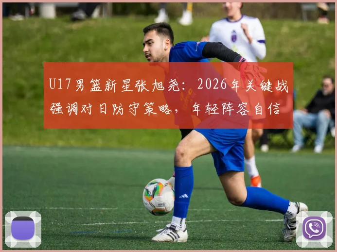 U17男篮新星张旭尧：2026年关键战强调对日防守策略，年轻阵容自信冲击赛事冠军